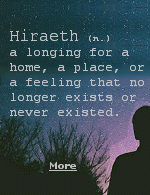 Hiraeth is a homesickness for the places from your past you can’t return to or even those you’ve never been to. Hiraeth can also mean nostalgia for your past self, the people who are long gone, or the emotions you used to feel.